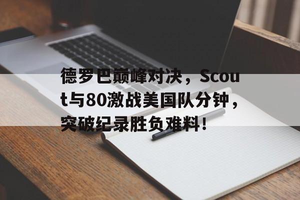 亚博体育-德罗巴巅峰对决，Scout与80激战美国队分钟，突破纪录胜负难料！的简单介绍
